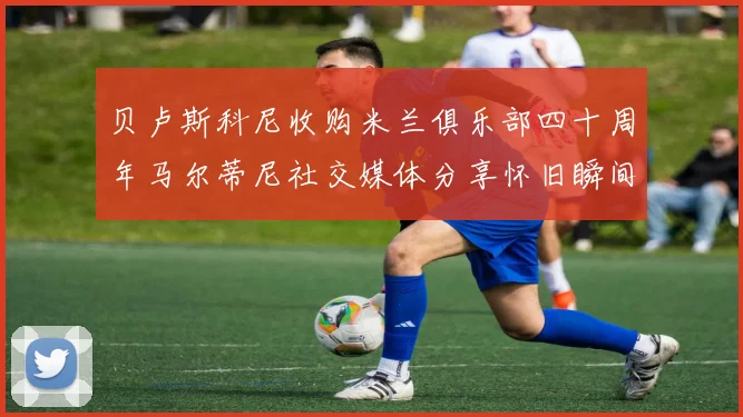 贝卢斯科尼收购米兰俱乐部四十周年马尔蒂尼社交媒体分享怀旧瞬间