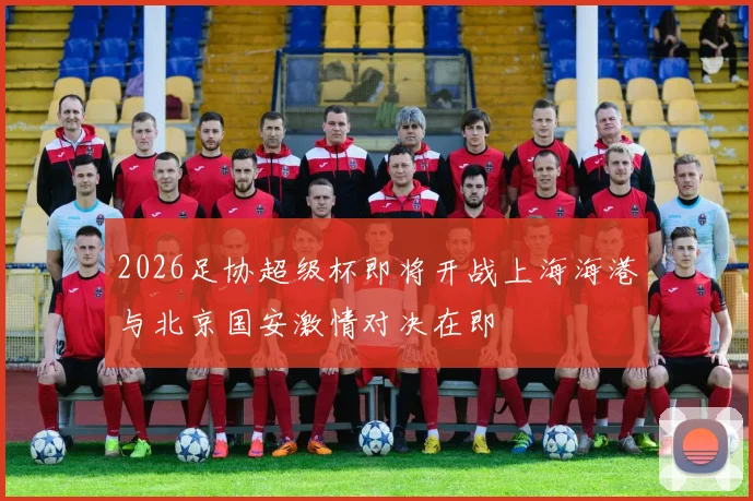 2026足协超级杯即将开战上海海港与北京国安激情对决在即