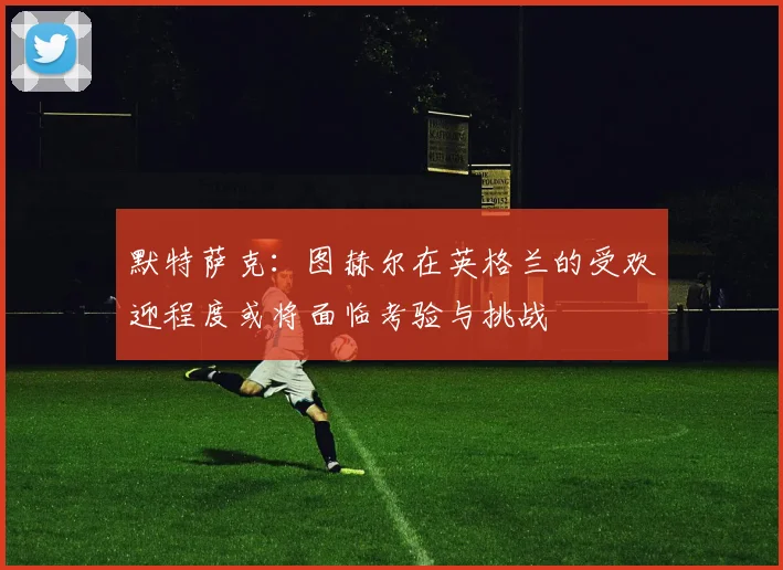 默特萨克：图赫尔在英格兰的受欢迎程度或将面临考验与挑战