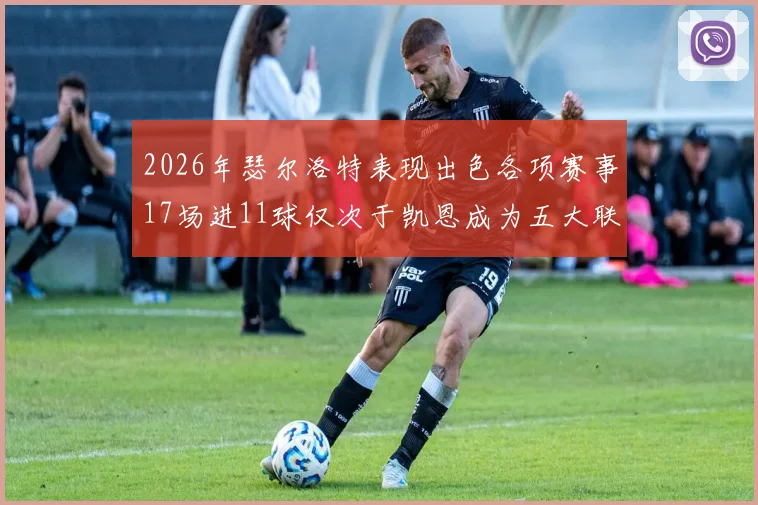 2026年瑟尔洛特表现出色各项赛事17场进11球仅次于凯恩成为五大联赛新星