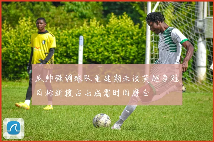 瓜帅强调球队重建期未谈英超争冠目标新援占七成需时间磨合