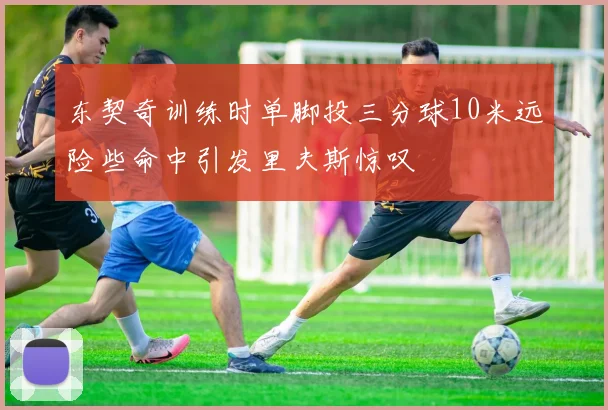 东契奇训练时单脚投三分球10米远险些命中引发里夫斯惊叹