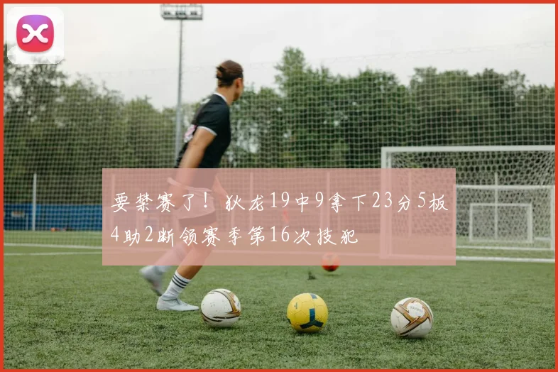 要禁赛了！狄龙19中9拿下23分5板4助2断领赛季第16次技犯