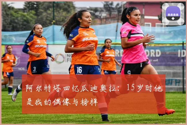 阿尔特塔回忆瓜迪奥拉：15岁时他是我的偶像与榜样