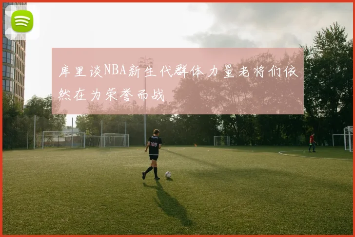 库里谈NBA新生代群体力量老将们依然在为荣誉而战