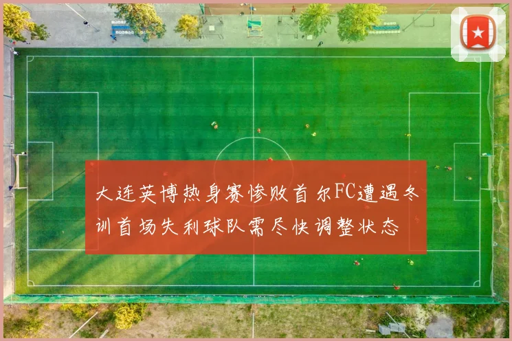 大连英博热身赛惨败首尔FC遭遇冬训首场失利球队需尽快调整状态