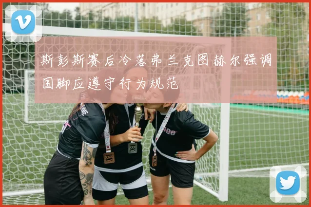 斯彭斯赛后冷落弗兰克图赫尔强调国脚应遵守行为规范