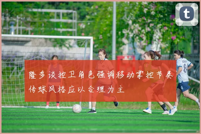 隆多谈控卫角色强调移动掌控节奏传球风格应以合理为主