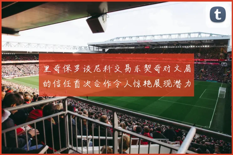 里奇保罗谈尼科交易东契奇对文眉的信任首次合作令人惊艳展现潜力