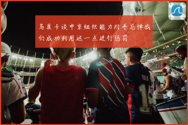 乌度卡谈申京组织能力对手忌惮我们成功利用这一点进行惩罚