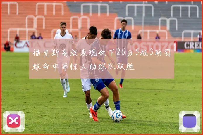福克斯高效表现砍下26分5板3助罚球命中率惊人助球队取胜