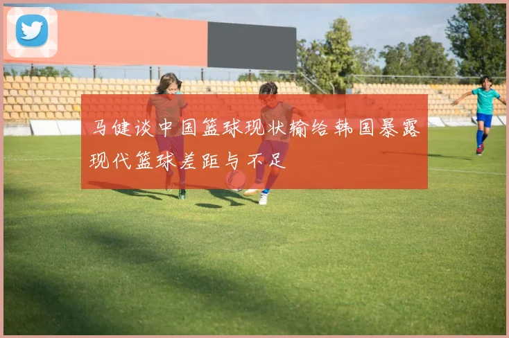 马健谈中国篮球现状输给韩国暴露现代篮球差距与不足