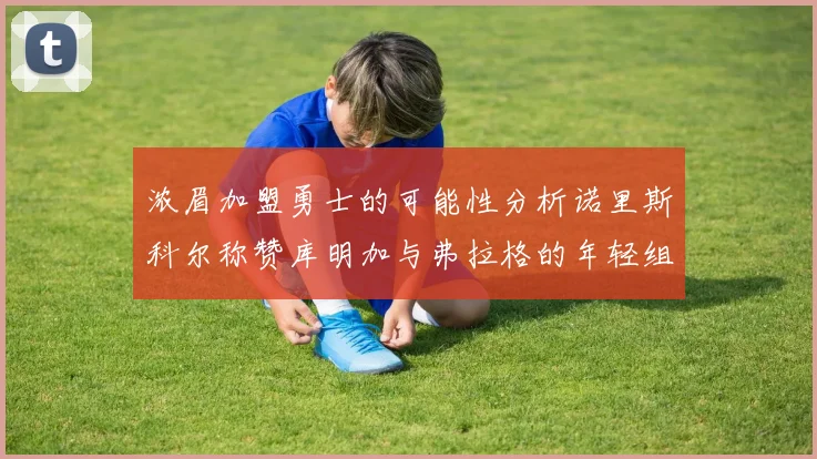 浓眉加盟勇士的可能性分析诺里斯科尔称赞库明加与弗拉格的年轻组合