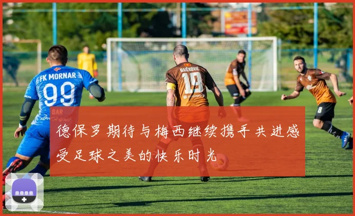 德保罗期待与梅西继续携手共进感受足球之美的快乐时光