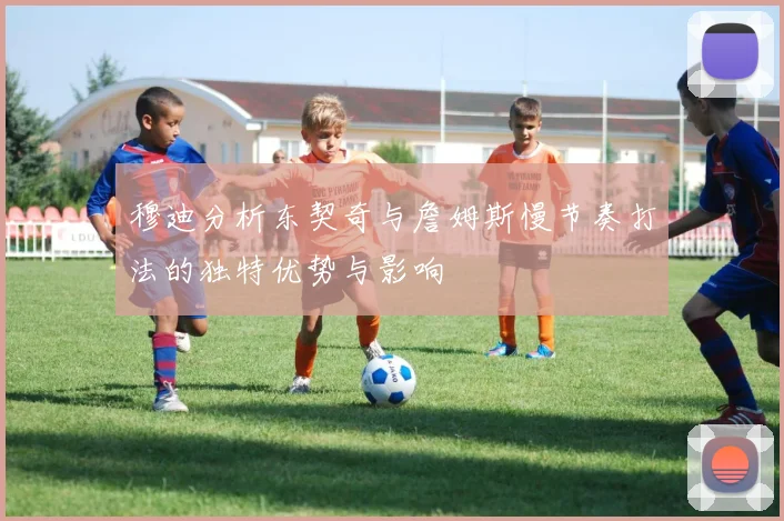 穆迪分析东契奇与詹姆斯慢节奏打法的独特优势与影响