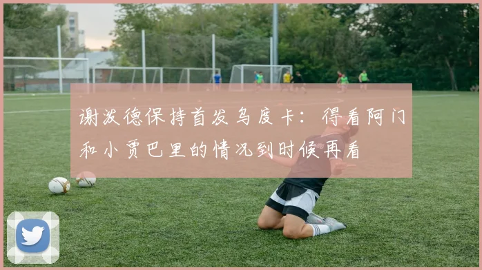 谢泼德保持首发乌度卡：得看阿门和小贾巴里的情况到时候再看