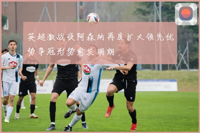 英超激战夜阿森纳再度扩大领先优势争冠形势愈发明朗