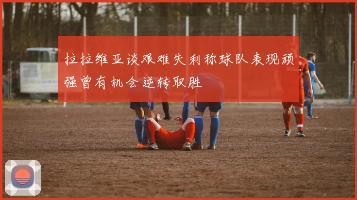 拉拉维亚谈艰难失利称球队表现顽强曾有机会逆转取胜