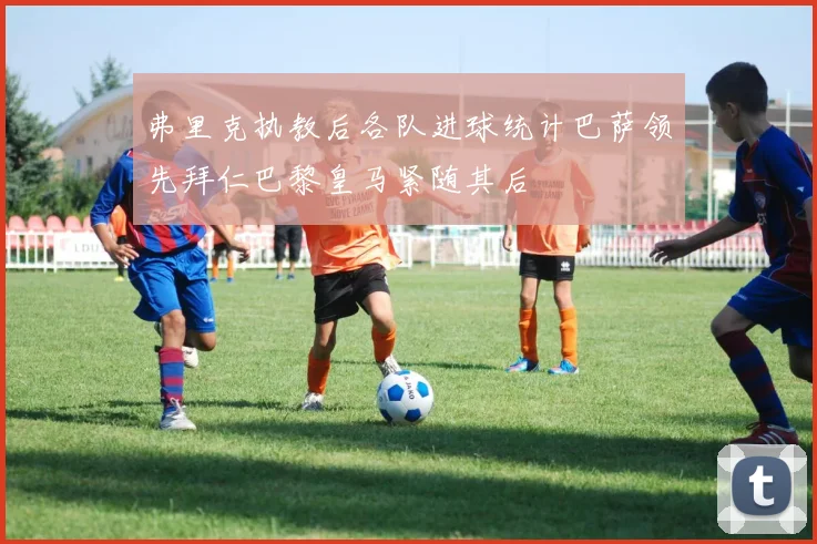 弗里克执教后各队进球统计巴萨领先拜仁巴黎皇马紧随其后