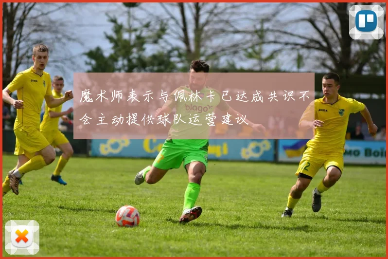 魔术师表示与佩林卡已达成共识不会主动提供球队运营建议