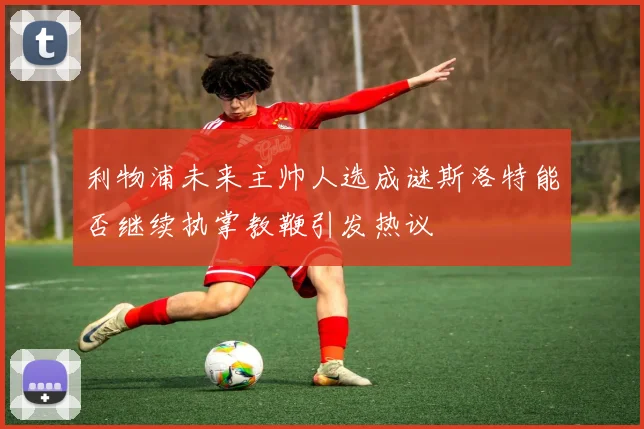 利物浦未来主帅人选成谜斯洛特能否继续执掌教鞭引发热议