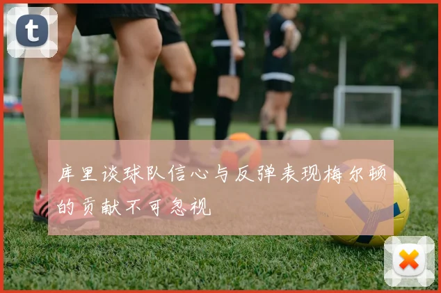 库里谈球队信心与反弹表现梅尔顿的贡献不可忽视