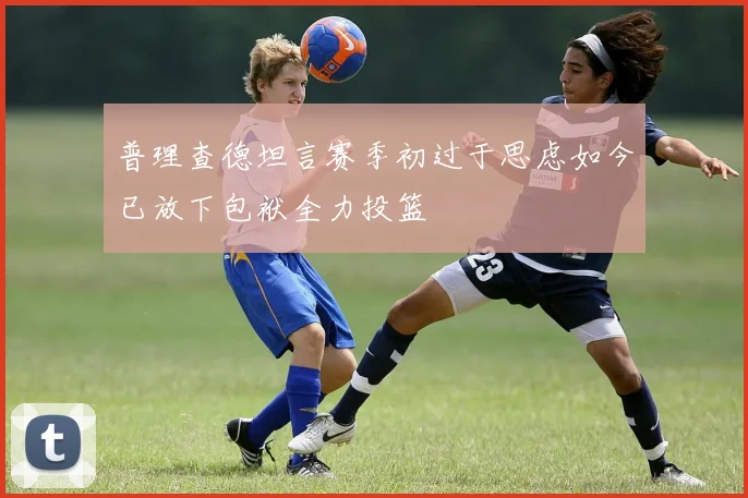 普理查德坦言赛季初过于思虑如今已放下包袱全力投篮