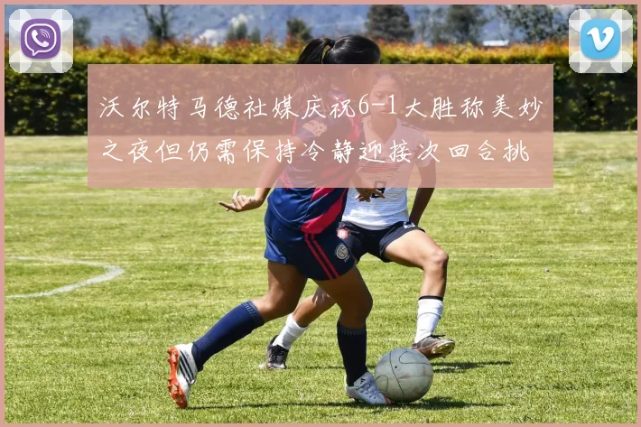 沃尔特马德社媒庆祝6-1大胜称美妙之夜但仍需保持冷静迎接次回合挑战