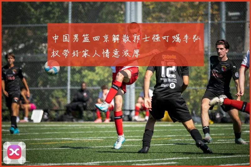 中国男篮回京解散郭士强叮嘱李弘权带好家人情意浓厚