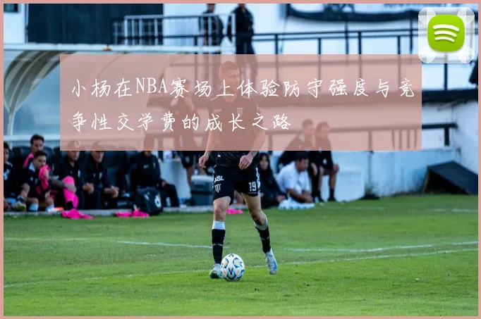 小杨在NBA赛场上体验防守强度与竞争性交学费的成长之路