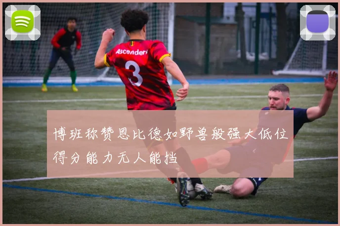 博班称赞恩比德如野兽般强大低位得分能力无人能挡