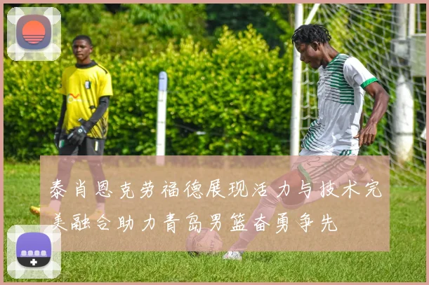 泰肖恩克劳福德展现活力与技术完美融合助力青岛男篮奋勇争先