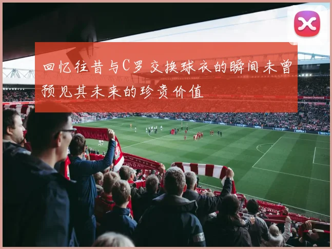 回忆往昔与C罗交换球衣的瞬间未曾预见其未来的珍贵价值