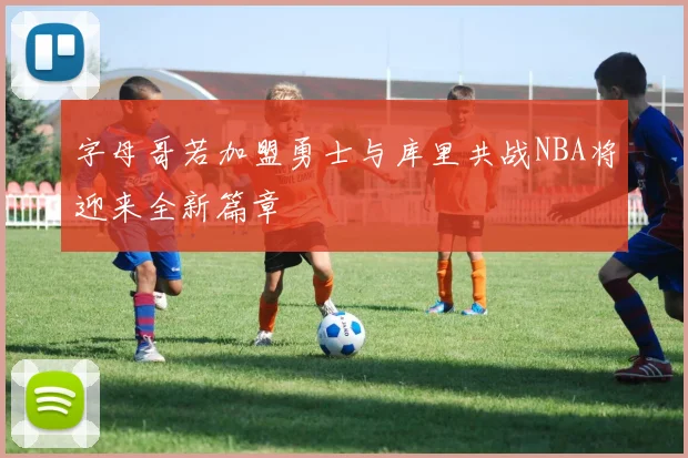 字母哥若加盟勇士与库里共战NBA将迎来全新篇章