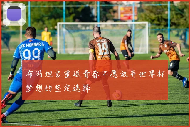 布冯坦言重返青春不愿放弃世界杯梦想的坚定选择