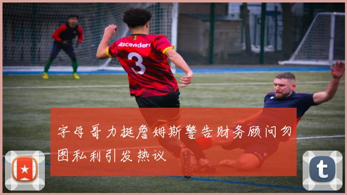 字母哥力挺詹姆斯警告财务顾问勿图私利引发热议