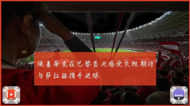 埃基蒂克在巴黎首次感受失败期待与萨拉赫携手进球