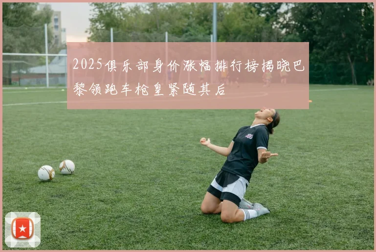 2025俱乐部身价涨幅排行榜揭晓巴黎领跑车枪皇紧随其后