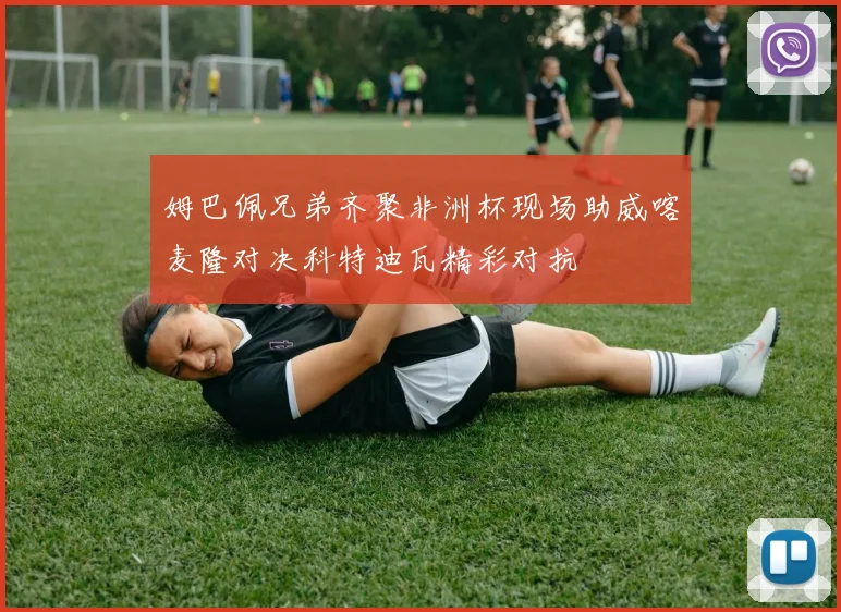 姆巴佩兄弟齐聚非洲杯现场助威喀麦隆对决科特迪瓦精彩对抗