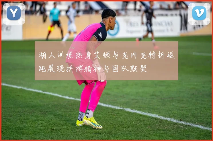 湖人训练热身艾顿与克内克特折返跑展现拼搏精神与团队默契