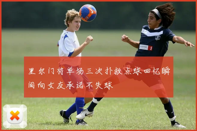 里尔门将单场三次扑救点球回忆瞬间向女友承诺不失球