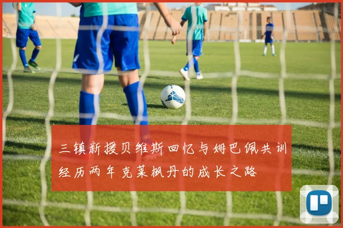 三镇新援贝维斯回忆与姆巴佩共训经历两年克莱枫丹的成长之路