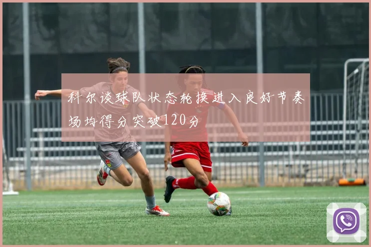 科尔谈球队状态轮换进入良好节奏场均得分突破120分