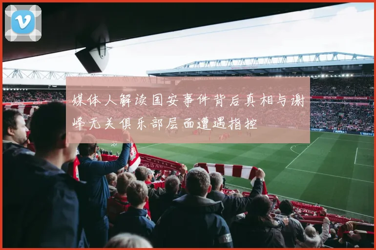 媒体人解读国安事件背后真相与谢峰无关俱乐部层面遭遇指控