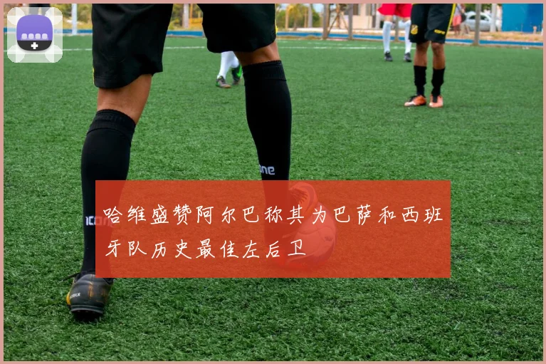 哈维盛赞阿尔巴称其为巴萨和西班牙队历史最佳左后卫